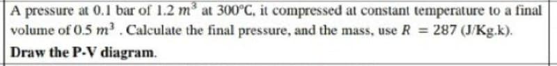 A pressure at 0.1 bar of 1.2 m³ at 300°C, it compressed at constant temperature to a final
volume of 0.5 m³. Calculate the final pressure, and the mass, use R = 287 (J/Kg.k).
Draw the P-V diagram.