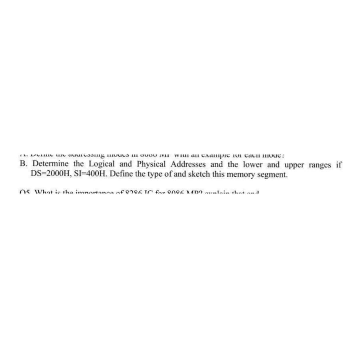 (NLVIIN Un auurvəsmg uvuva i OVOV IVIF WIt an campіс ют сасп поис:
B. Determine the Logical and Physical Addresses and the lower and upper ranges if
DS-2000H, SI-400H. Define the type of and sketch this memory segment.
05. What is the importance oferea in for one6 MDO avalain that and