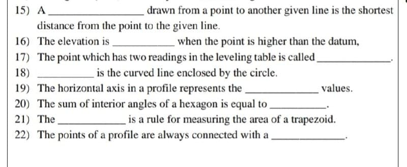 15) A
drawn from a point to another given line is the shortest
distance from the point to the given line.
16) The elevation is
when the point is higher than the datum,
18)
17) The point which has two readings in the leveling table is called
is the curved line enclosed by the circle.
19) The horizontal axis in a profile represents the
20) The sum of interior angles of a hexagon is equal to
21) The
values.
is a rule for measuring the area of a trapezoid.
22) The points of a profile are always connected with a