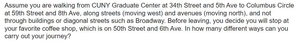 Assume you are walking from CUNY Graduate Center at 34th Street and 5th Ave to Columbus Circle
at 59th Street and 8th Ave, along streets (moving west) and avenues (moving north), and not
through buildings or diagonal streets such as Broadway. Before leaving, you decide you will stop at
your favorite coffee shop, which is on 50th Street and 6th Ave. In how many different ways can you
carry out your journey?
