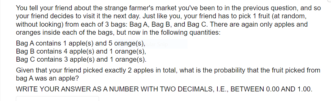 You tell your friend about the strange farmer's market you've been to in the previous question, and so
your friend decides to visit it the next day. Just like you, your friend has to pick 1 fruit (at random,
without looking) from each of 3 bags: Bag A, Bag B, and Bag C. There are again only apples and
oranges inside each of the bags, but now in the following quantities:
Bag A contains 1 apple(s) and 5 orange(s),
Bag B contains 4 apple(s) and1 orange(s),
Bag C contains 3 apple(s) and 1 orange(s).
Given that your friend picked exactly 2 apples in total, what is the probability that the fruit picked from
bag A was an apple?
WRITE YOUR ANSWER AS A NUMBER WITH TWO DECIMALS, I.E., BETWEEN 0.00 AND 1.00.
