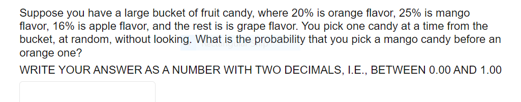 Suppose you have a large bucket of fruit candy, where 20% is orange flavor, 25% is mango
flavor, 16% is apple flavor, and the rest is is grape flavor. You pick one candy at a time from the
bucket, at random, without looking. What is the probability that you pick a mango candy before an
orange one?
WRITE YOUR ANSWER AS A NUMBER WITH TWO DECIMALS, I.E., BETWEEN 0.00 AND 1.00
