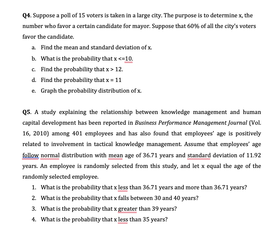 Q4. Suppose a poll of 15 voters is taken in a large city. The purpose is to determine x, the
number who favor a certain candidate for mayor. Suppose that 60% of all the city's voters
favor the candidate.
a. Find the mean and standard deviation of x.
b. What is the probability that x <=10.
c. Find the probability that x> 12.
d. Find the probability that x = 11
e. Graph the probability distribution of x.
Q5. A study explaining the relationship between knowledge management and human
capital development has been reported in Business Performance Management Journal (Vol.
16, 2010) among 401 employees and has also found that employees' age is positively
related to involvement in tactical knowledge management. Assume that employees' age
follow normal distribution with mean age of 36.71 years and standard deviation of 11.92
years. An employee is randomly selected from this study, and let x equal the age of the
randomly selected employee.
1. What is the probability that x less than 36.71 years and more than 36.71 years?
2. What is the probability that x falls between 30 and 40 years?
3. What is the probability that x greater than 39 years?
4. What is the probability that x less than 35 years?