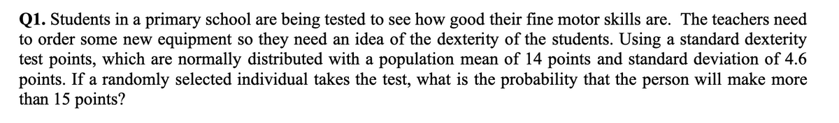 Q1. Students in a primary school are being tested to see how good their fine motor skills are. The teachers need
to order some new equipment so they need an idea of the dexterity of the students. Using a standard dexterity
test points, which are normally distributed with a population mean of 14 points and standard deviation of 4.6
points. If a randomly selected individual takes the test, what is the probability that the person will make more
than 15 points?