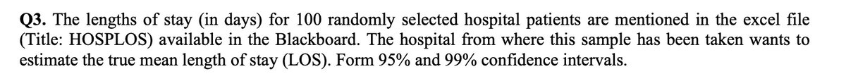 Q3. The lengths of stay (in days) for 100 randomly selected hospital patients are mentioned in the excel file
(Title: HOSPLOS) available in the Blackboard. The hospital from where this sample has been taken wants to
estimate the true mean length of stay (LOS). Form 95% and 99% confidence intervals.