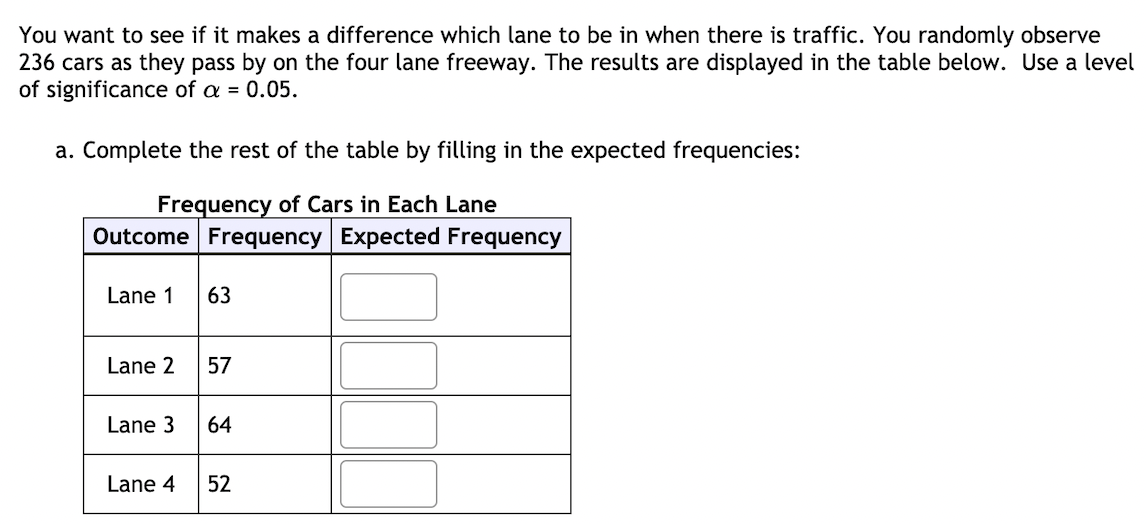 You want to see if it makes a difference which lane to be in when there is traffic. You randomly observe
236 cars as they pass by on the four lane freeway. The results are displayed in the table below. Use a level
of significance of a = 0.05.
a. Complete the rest of the table by filling in the expected frequencies:
Frequency of Cars in Each Lane
Outcome Frequency Expected Frequency
Lane 1
63
Lane 2
57
Lane 3
64
Lane 4
52
