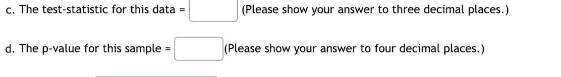 c. The test-statistic for this data =
(Please show your answer to three decimal places.)
d. The p-value for this sample
(Please show your answer to four decimal places.)
