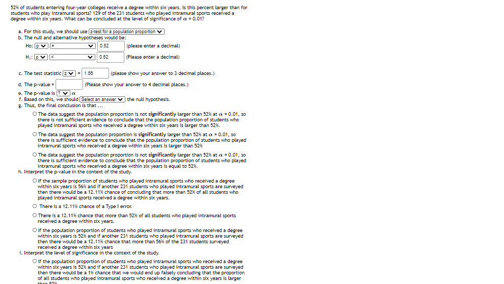 52% of students entering four-year colleges receive a degree within six years. Is this percent larger than for
students who play intramural sports? 129 of the 231 students who played intramural sports received a
degree within six years. What can be concluded at the level of significance of a = 0.01?
a. For this study, we should use z-test for a population proportion v
b. The null and altemative hypotheses would be:
Ho: p v
vE
V|| 0.62
(please enter a decimal)
H: pv<
0.52
(Please enter a decimal)
c. The test statistic z v= 1.58
(please show your answer to 3 decimal places.)
d. The p-value
(Please show your answer to 4 decimal places.)
e. The p-value is [? va
f. Based on this, we should Select an answer
g. Thus, the final conclusion is that ...
v the null hypothesis.
O The data suggest the population proportion is not significantly larger than 52% at a = 0.01, so
there is not sufficient evidence to conclude that the population proportion of students who
played intramural sports who received a degree within six years is larger than 52%.
O The data suggest the populaton proportion is significantly larger than 52% at a = 0.01, so
there is sufficient evidence to conclude that the population proportion of students who played
intramural sports who received a degree within six years is larger than 52%
O The data suggest the population proportion is not significantly larger than 52% at a = 0.01, so
there is sufficient evidence to conclude that the population proportion of students who played
intramural sports who received a degree within six years is equal to 52%.
h. Interpret the p-value in the context of the study.
O f the sample proportion of students who played intramural sports who received a degree
within six years is 56% and if another 231 students who played intramural sports are surveyed
then there would be a 12.11% chance of concluding that more than 52% of all students who
played intramural sports received a degree within six years.
O There is a 12.11% chance of a Type I error.
O There is a 12.11% chance that more than 52% of all students who played intramural sports
received a degree within six years.
Olf the population proportion of students who played intramural sports who received a degree
within six years is 52% and if another 231 students who played intramural sports are surveyed
then there would be a 12.11% chance that more than 56% of the 231 students surveyed
received a degree within six years
i. Interpret the level of significance in the context of the study.
O If the population proportion of students who played intramural sports who received a degree
within
hin six years is 52% and if another 231 students who played intramural sports are surveyed
then there would be a 1% chance that we would end up falsely concluding that the proportion
of all students who played intramural sports who received a degree within six years is larger
than 52%
