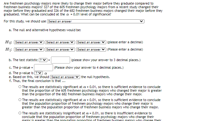 Are freshmen psychology majors more likely to change their major before they graduate compared to
freshmen business majors? 327 of the 605 freshmen psychology majors from a recent study changed their
major before they graduated and 326 of the 682 freshmen business majors changed their major before they
graduated. What can be concluded at the a = 0.01 level of significance?
For this study, we should use Select an answer
a. The null and alternative hypotheses would be:
Ho: Select an answer
Select an answer
Select an answer
(please enter a decimal)
Hj: Select an answer
Select an answer
| (Please enter a decimal)
Select an answer
b. The test statistic ? v=
(please show your answer to 3 decimal places.)
c. The p-value =
(Please show your answer to 4 decimal places.)
d. The p-value is ?V a
e. Based on this, we should Select an answer
) the null hypothesis.
f. Thus, the final conclusion is that ...
O The results are statistically significant at a = 0.01, so there is sufficient evidence to conclude
than the proportion of the 682 freshmen business majors who change their major.
O The results are statistically significant at a = 0.01, so there is sufficient evidence to conclude
that the population proportion of freshmen psychology majors who change their major is
that the proportion of the 605 freshmen psychology majors who changed their major is greater
greater than the population proportion of freshmen business majors who change their major.
O The results are statistically insignificant at a = 0.01, so there is insufficient evidence to
conclude that the population proportion of freshmen psychology majors who change their
maior is areater than the ponulation pronortion off freshmen business maiors who change their
