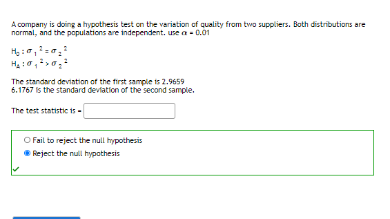 A company is doing a hypothesis test on the variation of quality from two suppliers. Both distributions are
normal, and the populations are independent. use a = 0.01
Họ :ở, 2 = 0,2
Ha : 0,2 >0 ?
The standard deviation of the first sample is 2.9659
6.1767 is the standard deviation of the second sample.
The test statistic is =
O Fail to reject the null hypothesis
Reject the null hypothesis
