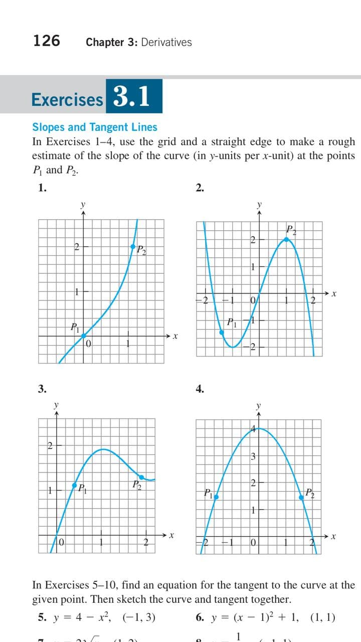 126
Chapter 3: Derivatives
Exercises 3.1
Slopes and Tangent Lines
In Exercises 1-4, use the grid and a straight edge to make a rough
estimate of the slope of the curve (in y-units per x-unit) at the points
P and P.
1.
2.
y
P2
P
3.
4.
y
y
3-
2
P
Pi
In Exercises 5-10, find an equation for the tangent to the curve at the
given point. Then sketch the curve and tangent together.
5. у %3D 4 — х?, (-1, 3)
6. y = (x - 1)² + 1, (1, 1)
1
(1 2)
