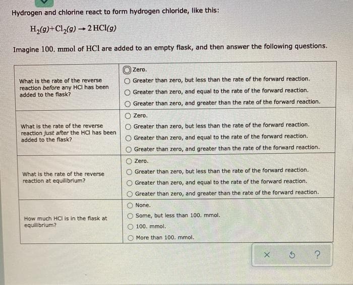 Hydrogen and chlorine react to form hydrogen chloride, like this:
H2(g)+Cl,(g) 2 HCl(g)
Imagine 100. mmol of HCl are added to an empty flask, and then answer the following questions.
O Zero.
What is the rate of the reverse
reaction before any HCI has been
added to the flask?
Greater than zero, but less than the rate of the forward reaction.
Greater than zero, and equal to the rate of the forward reaction.
O Greater than zero, and greater than the rate of the forward reaction.
O Zero.
What is the rate of the reverse
reaction just after the HCI has been
added to the flask?
Greater than zero, but less than the rate of the forward reaction.
Greater than zero, and equal to the rate of the forward reaction.
O Greater than zero, and greater than the rate of the forward reaction.
Zero.
Greater than zero, but less than the rate of the forward reaction.
What is the rate of the reverse
reaction at equilibrium?
Greater than zero, and equal to the rate of the forward reaction.
Greater than zero, and greater than the rate of the forward reaction.
None.
Some, but less than 100. mmol.
How much HCI is in the flask at
equilibrium?
100. mmol.
More than 100. mmol.
O O
O O O O
