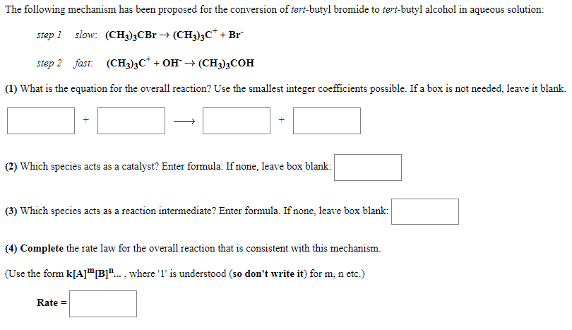 The following mechanism has been proposed for the conversion of tert-butyl bromide to tert-butyl alcohol in aqueous solution:
step 1 slow: (CH3)3CBr → (CH3)3C* + Br
step 2 fast: (CH3)3C* + OH → (CH3)3COH
(1) What is the equation for the overall reaction? Use the smallest integer coefficients possible. If a box is not needed, leave it blank.
(2) Which species acts as a catalyst? Enter formula. If none, leave box blank:
(3) Which species acts as a reaction intermediate? Enter formula. If none, leave box blank:
(4) Complete the rate law for the overall reaction that is consistent with this mechanism.
(Use the form k[A]"|B]"... , where '1' is understood (so don't write it) for m, n etc.)
Rate =
