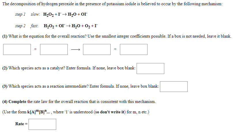 The decomposition of hydrogen peroxide in the presence of potassium iodide is believed to occur by the following mechanism:
step 1
slow: H2O2 +I→H20 + OI
step 2 fast: H202 + OI → H20 + 02 +I
(1) What is the equation for the overall reaction? Use the smallest integer coefficients possible. If a box is not needed, leave it blank.
(2) Which species acts as a catalyst? Enter formula. If none, leave box blank:
(3) Which species acts as a reaction intermediate? Enter formula. If none, leave box blank:
(4) Complete the rate law for the overall reaction that is consistent with this mechanism.
(Use the form k[A]"B]".. , where '1' is understood (so don't write it) for m, n etc.)
Rate =
