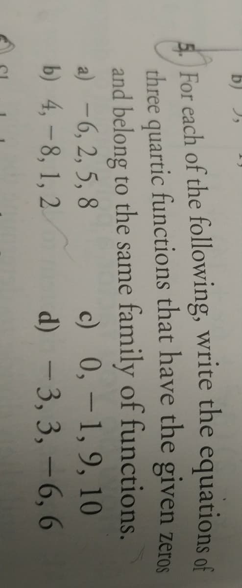 b) ),
5. For each of the following, write the equations of
three quartic functions that have the given zeros
and belong to the same family of functions.
a) -6, 2, 5, 8
b) 4,-8, 1, 2
c) 0, - 1, 9, 10
d) - 3, 3, –6, 6
