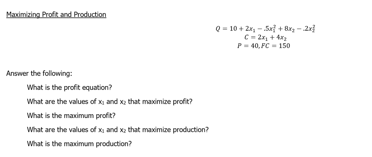 Maximizing Profit and Production
Answer the following:
What is the profit equation?
What are the values of X₁ and x₂ that maximize profit?
What is the maximum profit?
What are the values of X₁ and x₂ that maximize production?
What is the maximum production?
Q = 10 + 2x₁.5x² + 8x₂ - 2x²
C = 2x₁ + 4x2
P = 40, FC = 150