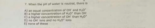 7. When the pH of water is neutral, there is
A) an equal concentration of OH and H,0
B) a higher concentration of H,O than OH
C) a higher concentration of OH than H,0
D) no OH ions and no HO ions
E) none of these
