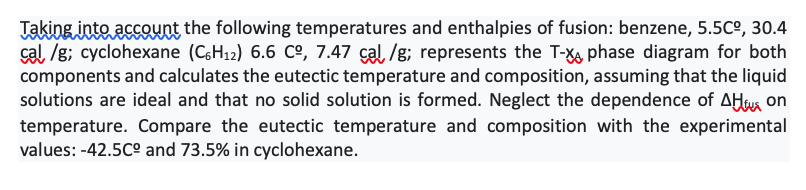 Jakinginte assount the following temperatures and enthalpies of fusion: benzene, 5.5Cº, 30.4
cal, /g; cyclohexane (CH12) 6.6 Cº, 7.47 çal, /g; represents the T-X phase diagram for both
components and calculates the eutectic temperature and composition, assuming that the liquid
solutions are ideal and that no solid solution is formed. Neglect the dependence of AHwa on
temperature. Compare the eutectic temperature and composition with the experimental
values: -42.5C° and 73.5% in cyclohexane.
