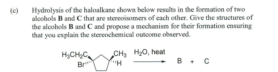 (c)
Hydrolysis of the haloalkane shown below results in the formation of two
alcohols B and C that are stereoisomers of each other. Give the structures of
the alcohols B and C and propose a mechanism for their formation ensuring
that you explain the stereochemical outcome observed.
H3CH2C
CH3 H20, heat
Br
B +
C
