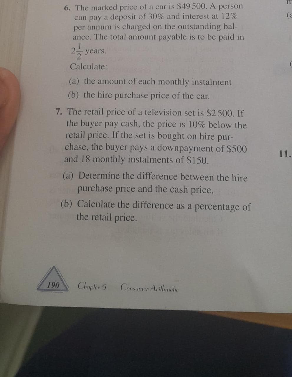 6. The marked price of a car is $49 500. A person
can pay a deposit of 30% and interest at 12%
per annum is charged on the outstanding bal-
ance. The total amount payable is to be paid in
years.
Calculate:
(a) the amount of each monthly instalment
(b) the hire purchase price of the car.
7. The retail price of a television set is $2500. If
the buyer pay cash, the price is 10% below the
retail price. If the set is bought on hire pur-
chase, the buyer pays a downpayment of $500
and 18 monthly instalments of $150.
190
(a) Determine the difference between the hire
purchase price and the cash price.
(b) Calculate the difference as a percentage of
the retail price.
Chapter 5
Consumer Arithmetic
(a
11.