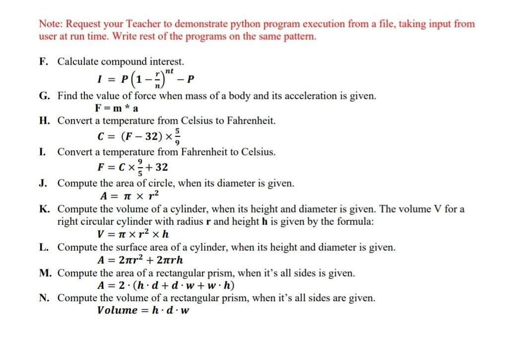 Note: Request your Teacher to demonstrate python program execution from a file, taking input from
user at run time. Write rest of the programs on the same pattern.
F. Calculate compound interest.
1 = P(1-) - P
nt
G. Find the value of force when mass of a body and its acceleration is given.
F = m * a
H. Convert a temperature from Celsius to Fahrenheit.
C = (F - 32) x
I.
Convert a temperature from Fahrenheit to Celsius.
F = C x2+ 32
J. Compute the area of circle, when its diameter is given.
5
A = n x r2
K. Compute the volume of a cylinder, when its height and diameter is given. The volume V for a
right circular cylinder with radius r and height h is given by the formula:
V = T xr2 x h
L. Compute the surface area of a cylinder, when its height and diameter is given.
A = 2nr2 +2nrh
M. Compute the area of a rectangular prism, when it's all sides is given.
A = 2 (h d + d w+ w h)
N. Compute the volume of a rectangular prism, when it's all sides are given.
Volume = h · d·w
