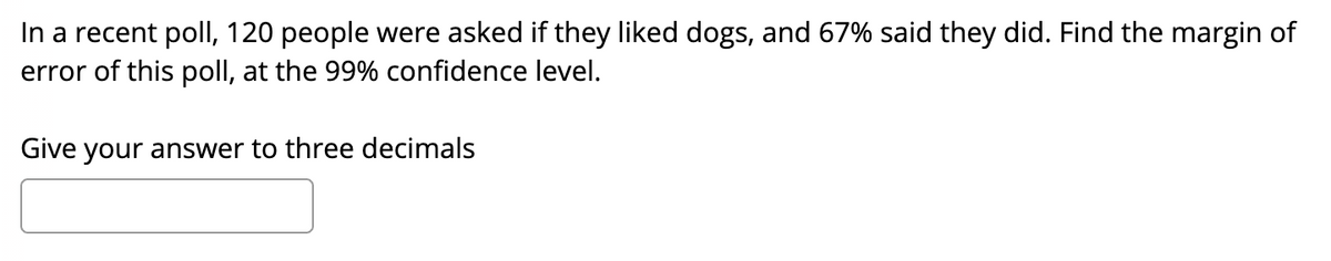 In a recent poll, 120 people were asked if they liked dogs, and 67% said they did. Find the margin of
error of this poll, at the 99% confidence level.
Give your answer to three decimals
