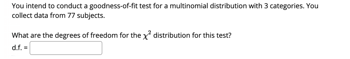 You intend to conduct a goodness-of-fit test for a multinomial distribution with 3 categories. You
collect data from 77 subjects.
What are the degrees of freedom for the x? distribution for this test?
d.f. =
