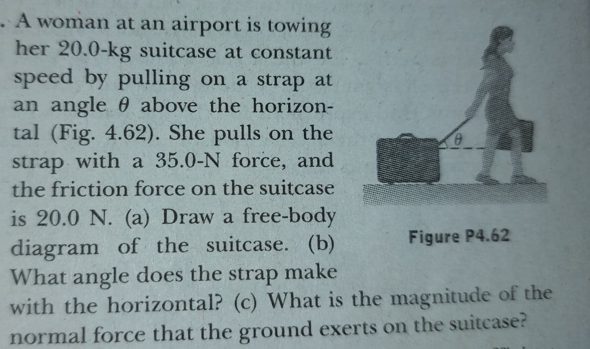 .A woman at an airport is towing
her 20.0-kg suitcase at constant
speed by pulling on a strap at
an angle 0 above the horizon-
tal (Fig. 4.62). She pulls on the
strap with a 35.0-N force, and
the friction force on the suitcase
is 20.0 N. (a) Draw a free-body
Figure P4.62
diagram of the suitcase. (b)
What angle does the strap make
with the horizontal? (c) What is the magnitude of the
normal force that the ground exerts on the suitcase?
