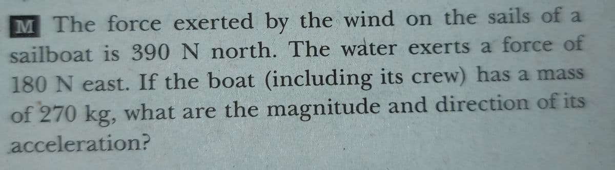 M The force exerted by the wind on the sails of a
sailboat is 390 N north. The water exerts a force of
180 N east. If the boat (including its crew) has a mass
of 270 kg, what are the magnitude and direction of its
acceleration?
