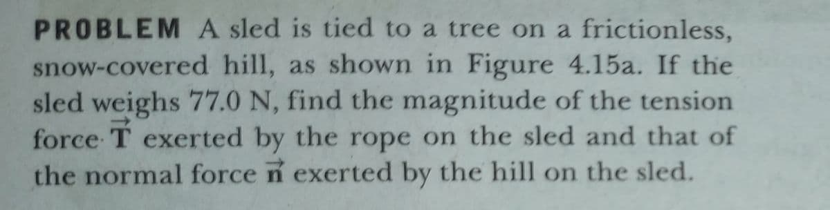 PROBLEM A sled is tied to a tree on a frictionless,
snow-covered hill, as shown in Figure 4.15a. If the
sled weighs 77.0 N, find the magnitude of the tension
force T exerted by the rope on the sled and that of
the normal force n exerted by the hill on the sled.
