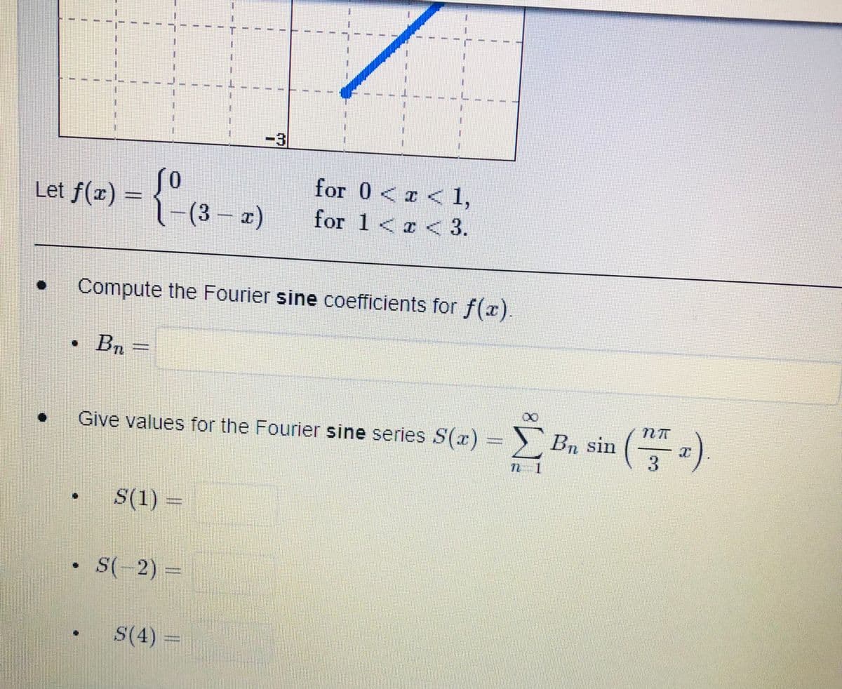 {-(3-2)
for 0 < x < 1,
for 1 < x < 3.
Compute the Fourier sine coefficients for f(x).
B₁
Give values for the Fourier sine series S(x)=Bn sin
•
S(1) =
S(-2) =
S(4) =
Let f(x)
•
ΣBa sin (2)
3
7 1