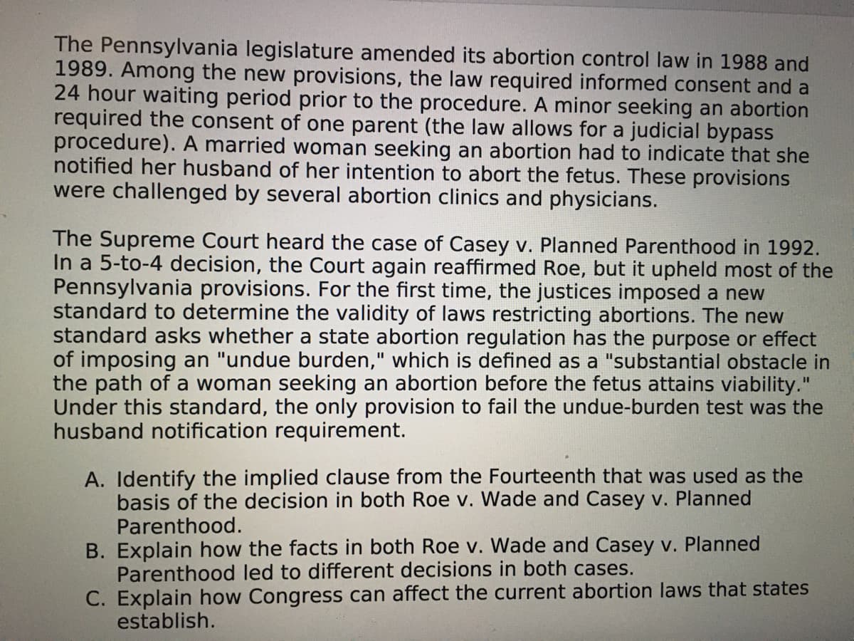 The Pennsylvania legislature amended its abortion control law in 1988 and
1989. Among the new provisions, the law required informed consent and a
24 hour waiting period prior to the procedure. A minor seeking an abortion
required the consent of one parent (the law allows for a judicial bypass
procedure). A married woman seeking an abortion had to indicate that she
notified her husband of her intention to abort the fetus. These provisions
were challenged by several abortion clinics and physicians.
The Supreme Court heard the case of Casey v. Planned Parenthood in 1992.
In a 5-to-4 decision, the Court again reaffirmed Roe, but it upheld most of the
Pennsylvania provisions. For the first time, the justices imposed a new
standard to determine the validity of laws restricting abortions. The new
standard asks whether a state abortion regulation has the purpose or effect
of imposing an "undue burden," which is defined as a "substantial obstacle in
the path of a woman seeking an abortion before the fetus attains viability."
Under this standard, the only provision to fail the undue-burden test was the
husband notification requirement.
A. Identify the implied clause from the Fourteenth that was used as the
basis of the decision in both Roe v. Wade and Casey v. Planned
Parenthood.
B. Explain how the facts in both Roe v. Wade and Casey v. Planned
Parenthood led to different decisions in both cases.
C. Explain how Congress can affect the current abortion laws that states
establish.
