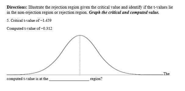 Directions: Illustrate the rejection region given the critical value and identify if the t-values lie
in the non-rejection region or rejection region. Graph the critical and computed value.
5. Critical t-value of -1.459
Computed t-value of-0.312
The
computed t-value is at the
region?
