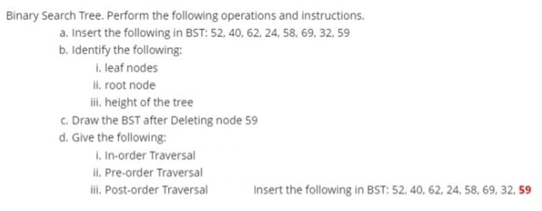 Binary Search Tree. Perform the following operations and instructions.
a. Insert the following in BST: 52, 40, 62, 24, 58, 69, 32, 59
b. Identify the following:
1. leaf nodes
II. root node
iii. height of the tree
c. Draw the BST after Deleting node 59
d. Give the following:
I. In-order Traversal
ii. Pre-order Traversal
iii. Post-order Traversal
Insert the following in BST: 52, 40, 62, 24, 58, 69, 32, 59