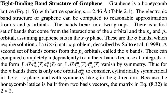 Tight-Binding Band Structure of Graphene: Graphene is a honeycomb
lattice (Eq. (1.5)) with lattice spacing a = 2.46 Å (Table 2.1). The electronic
band structure of graphene can be computed to reasonable approximation
from s and p orbitals. The bands break into two groups. There is a first
set of bands that come from the interactions of the s orbital and the px and py
orbital, assuming graphene sits in the x-y plane. These are the o bands, which
require solution of a 6 × 6 matrix problem, described by Saito et al. (1998). A
second set of bands comes from the p₂ orbitals, called the bands. These can
computed completely independently from the o bands because all integrals of
the form ƒ dra³ (7)aª¹(7) or ſ dřaª (7)aª (7) vanish by symmetry. Thus for
the π bands there is only one orbital at to consider, cylindrically symmetrical
in the x - y plane, and with symmetry like z in the 2 direction. Because the
honeycomb lattice is built from two basis vectors, the matrix in Eq. (8.32) is
2 x 2.