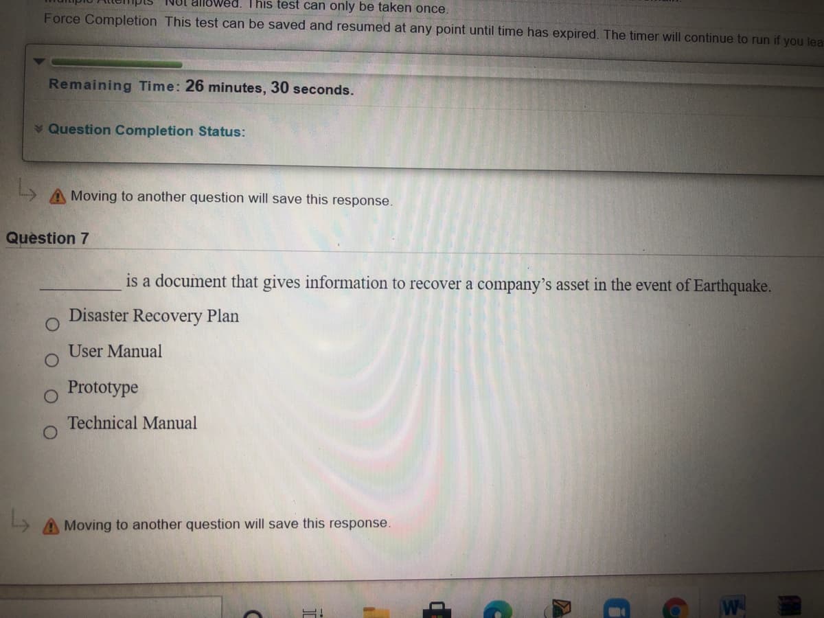 Not allowed. This test can only be taken once.
Force Completion This test can be saved and resumed at any point until time has expired. The timer will continue to run if you lea
Remaining Time: 26 minutes, 30 seconds.
Question Completion Status:
Moving to another question will save this response.
Question 7
is a document that gives information to recover a company’'s asset in the event of Earthquake.
Disaster
Plan
User Manual
Prototype
Technical Manual
AMoving to another question will save this response.
W
