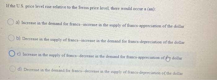 If the U.S. price level rise relative to the Swiss price level, there would occur a (an):
a) Increase in the demand for francs-increase in the supply of francs-appreciation of the dollar
O b) Decrease in the supply of franes-increase in the demand for francs-depreciation of the dollar
O c) Increase in the supply of francs-decrease in the demand for francs-appreciation of dollar
d) Decrease in the demand for francs--decrease in the supply of francs-depreciation of the dollar
