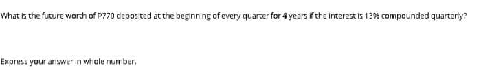 What is the future worth of P770 deposited at the beginning of every quarter for 4 years if the interest is 13% compounded quarterly?
Express your answer in whole number.
