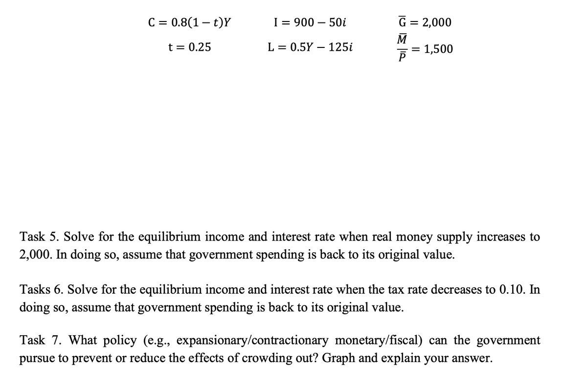 C = 0.8(1 – t)Y
I=90050i
G
2,000
M
t = 0.25
L = 0.5Y 125i
= 1,500
ē
Task 5. Solve for the equilibrium income and interest rate when real money supply increases to
2,000. In doing so, assume that government spending is back to its original value.
Tasks 6. Solve for the equilibrium income and interest rate when the tax rate decreases to 0.10. In
doing so, assume that government spending is back to its original value.
Task 7. What policy (e.g., expansionary/contractionary monetary/fiscal) can the government
pursue to prevent or reduce the effects of crowding out? Graph and explain your answer.
=