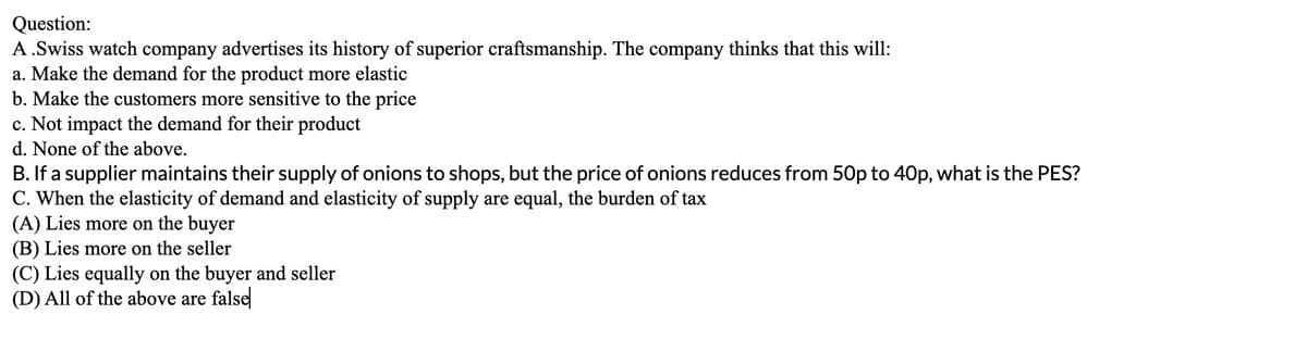 Question:
A.Swiss watch company advertises its history of superior craftsmanship. The company thinks that this will:
a. Make the demand for the product more elastic
b. Make the customers more sensitive to the price
c. Not impact the demand for their product
d. None of the above.
B. If a supplier maintains their supply of onions to shops, but the price of onions reduces from 50p to 40p, what is the PES?
C. When the elasticity of demand and elasticity of supply are equal, the burden of tax
(A) Lies more on the buyer
(B) Lies more on the seller
(C) Lies equally on the buyer and seller
(D) All of the above are false