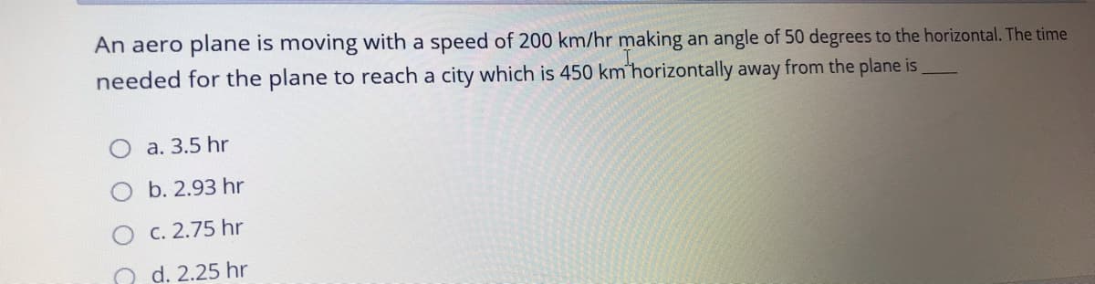 An aero plane is moving with a speed of 200 km/hr making an angle of 50 degrees to the horizontal. The time
needed for the plane to reach a city which is 450 km'horizontally away from the plane is
a. 3.5 hr
b. 2.93 hr
C. 2.75 hr
O d. 2.25 hr
