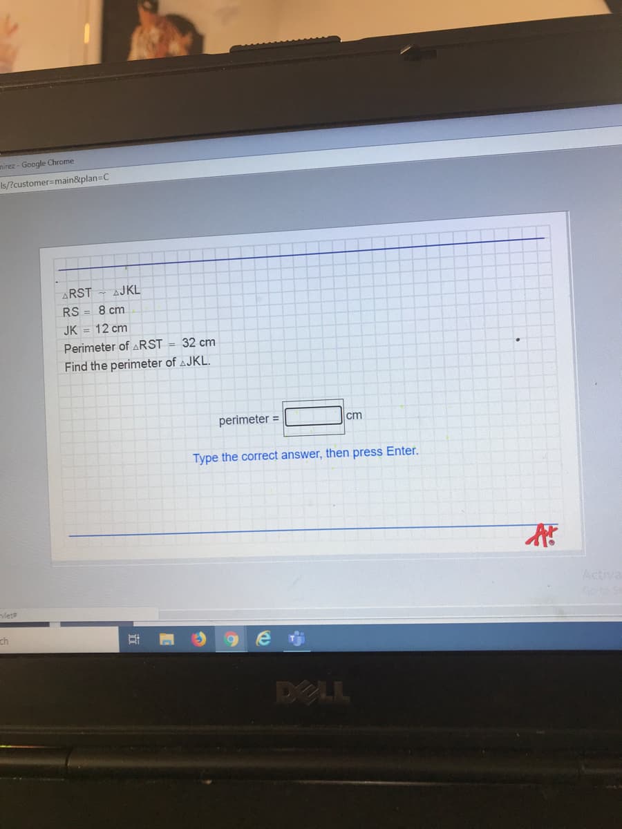 mirez - Google Chrome
Is/?customer=main&plan=C
ARST - AJKL
RS = 8 cm
JK = 12 cm
Perimeter of ARST = 32 cm
Find the perimeter of AJKL.
perimeter =
cm
Type the correct answer, then press Enter.
Activa
vlet
ch
DELL
近
