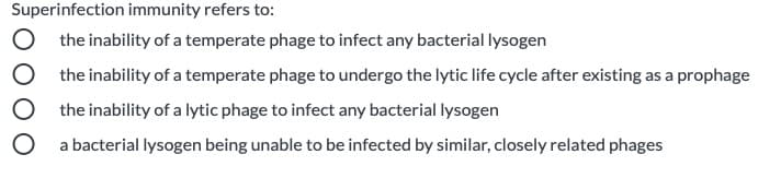 Superinfection immunity refers to:
O the inability of a temperate phage to infect any bacterial lysogen
O the inability of a temperate phage to undergo the lytic life cycle after existing as a prophage
the inability of a lytic phage to infect any bacterial lysogen
O a bacterial lysogen being unable to be infected by similar, closely related phages
