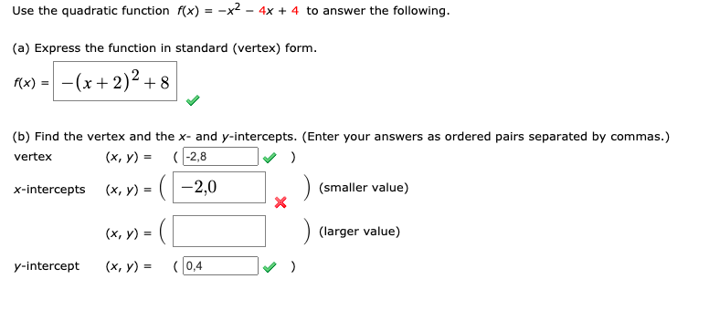 Use the quadratic function \( f(x) = -x^2 - 4x + 4 \) to answer the following.

(a) Express the function in standard (vertex) form.

\[ f(x) = - (x + 2)^2 + 8 \] ✅

(b) Find the vertex and the x- and y-intercepts. (Enter your answers as ordered pairs separated by commas.)

- Vertex: \( (x, y) = (-2, 8) \) ✅
- x-intercepts: 
  - \( (x, y) = (-2, 0) \) ❌ (smaller value)
  - \( (x, y) = \) (larger value - blank)

- y-intercept: \( (x, y) = (0, 4) \) ✅