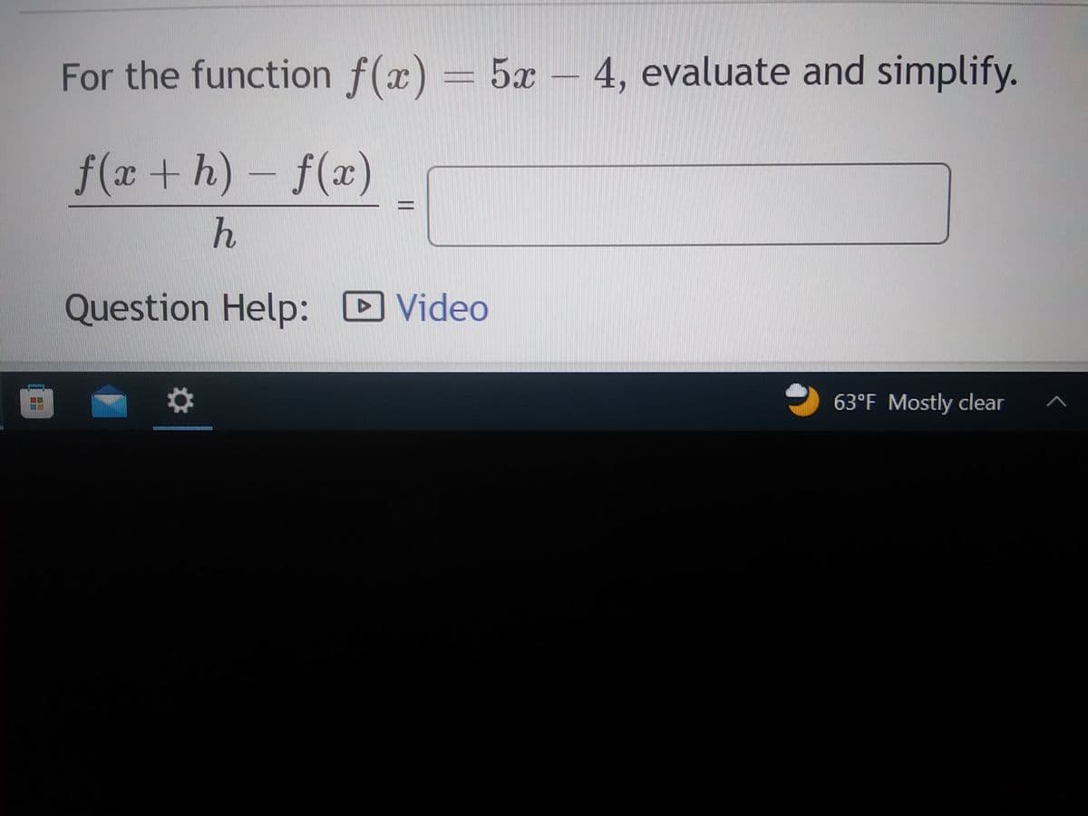 **Evaluating and Simplifying the Difference Quotient for Linear Functions**

---
For the function \( f(x) = 5x - 4 \), evaluate and simplify the difference quotient:

\[ \frac{f(x+h) - f(x)}{h} \]

---

**Solution Approach:**

1. **Substitute \( f(x) \) and \( f(x+h) \) into the difference quotient:**

   The function given is \( f(x) = 5x - 4 \).

   Hence, \( f(x + h) = 5(x + h) - 4 \).

2. **Simplify \( f(x + h) \):**

  \[ f(x + h) = 5(x + h) - 4 \]
  \[ = 5x + 5h - 4 \]

3. **Calculate \( f(x + h) - f(x) \):**

  \[ f(x + h) - f(x) = (5x + 5h - 4) - (5x - 4) \]
  \[ = 5x + 5h - 4 - 5x + 4 \]
  \[ = 5h \]

4. **Divide by \( h \):**

  \[ \frac{f(x + h) - f(x)}{h} = \frac{5h}{h} = 5 \]

**Final simplified form:**
\[ \frac{f(x + h) - f(x)}{h} = 5 \]

---

For further assistance, please refer to the video tutorial linked below:

[**Question Help: Video**]

---

End of transcription.

(Note: There is an icon indicating a video is available if extra help is needed. The bottom of the image displays system icons and notifications along with weather information. These elements are likely not relevant to the educational content but indicate it was captured from a digital device.)