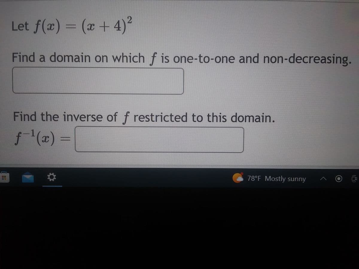 Certainly! Here’s the transcription suitable for an educational website:

---

### Problem Statement

**Given Function:**

\[ f(x) = (x + 4)^2 \]

#### Problem 1:
**Find a domain on which \( f \) is one-to-one and non-decreasing.**

\[ \boxed{\quad \quad \quad \quad \quad \quad} \]

#### Problem 2:
**Find the inverse of \( f \) restricted to this domain.**

\[ f^{-1}(x) = \boxed{\quad \quad \quad \quad} \]

---

Note: Since this problem involves both the properties of functions and the concept of inverse functions, a good grasp of these topics is beneficial. 

- **One-to-one Function:** A function is one-to-one if it never assigns the same value to two different domain elements.
- **Non-decreasing Function:** A function is non-decreasing if for all \( x_1 < x_2 \), \( f(x_1) \leq f(x_2) \).

For further learning, consider exploring graphing tools to visualize these functions.

Weather Data: 78°F, Mostly Sunny

---

This content is tailored for students studying mathematics, specifically in algebra and precalculus, who need to understand function properties and finding inverses.