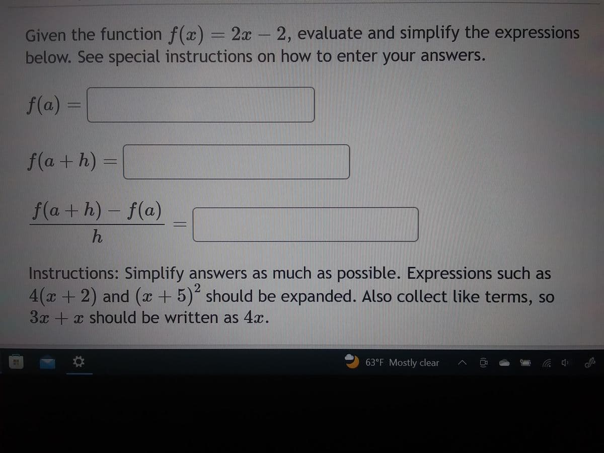 Fond
KA
Given the function f(x) = 2x - 2, evaluate and simplify the expressions
below. See special instructions on how to enter your answers.
f(a) =
f(a+h) =
f(a+h)-f(a)
h
Instructions: Simplify answers as much as possible. Expressions such as
4(x + 2) and (x + 5)² should be expanded. Also collect like terms, so
3x + x should be written as 4x.
63°F Mostly clear