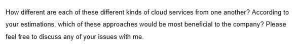 How different are each of these different kinds of cloud services from one another? According to
your estimations, which of these approaches would be most beneficial to the company? Please
feel free to discuss any of your issues with me.