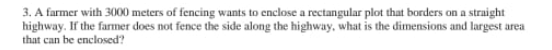 3. A farmer with 3000 meters of fencing wants to enclose a rectangular plot that borders on a straight
highway. If the farmer does not fence the side along the highway, what is the dimensions and largest area
that can be enclosed?