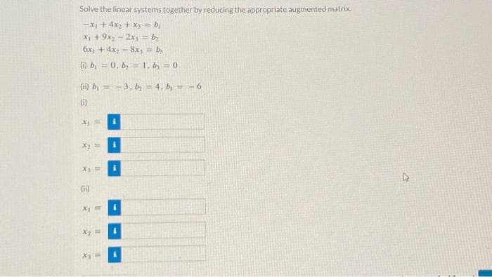 Solve the linear systems together by reducing the appropriate augmented matrix.
-x₁ + 4x₂ + x₁ = b₁
x₁ + 9x₂ - 2xy = b₂
6x₁ +4x₂8x1 = by
(i) b = 0, b= 1, b = 0
(ii) b₁ = -3, b₂ = 4. b, = -6
(i)
x₁ =
X
11
X3
(ii)
11
X₁ =
x₂ =
4